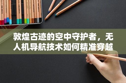 敦煌古迹的空中守护者，无人机导航技术如何精准穿越千年风沙？