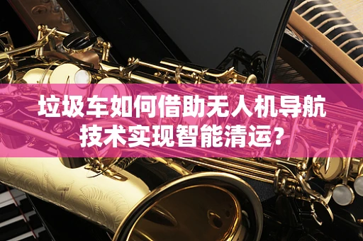 垃圾车如何借助无人机导航技术实现智能清运？
