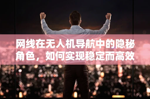 网线在无人机导航中的隐秘角色，如何实现稳定而高效的数据传输？