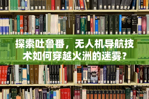 探索吐鲁番，无人机导航技术如何穿越火洲的迷雾？