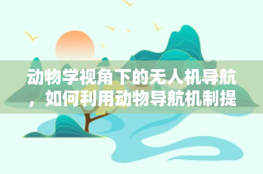 动物学视角下的无人机导航，如何利用动物导航机制提升无人机自主性？