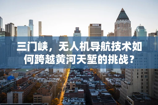 三门峡，无人机导航技术如何跨越黄河天堑的挑战？