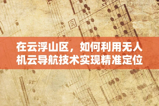 在云浮山区，如何利用无人机云导航技术实现精准定位？