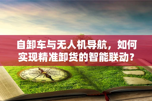 自卸车与无人机导航，如何实现精准卸货的智能联动？