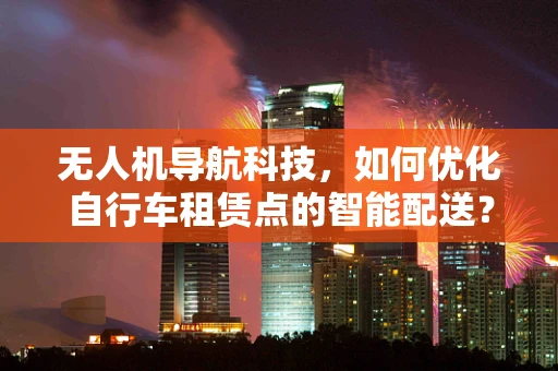 无人机导航科技，如何优化自行车租赁点的智能配送？