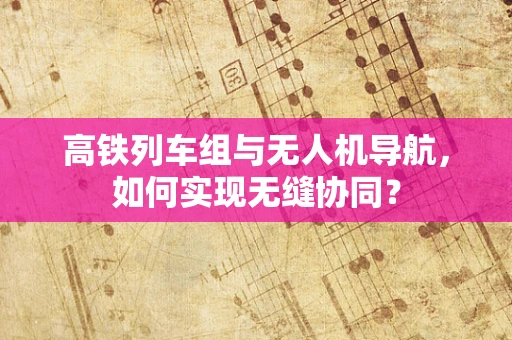 高铁列车组与无人机导航，如何实现无缝协同？