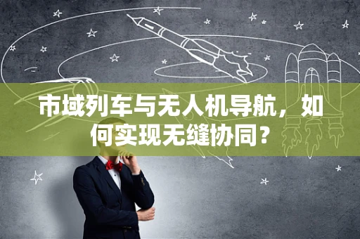 市域列车与无人机导航，如何实现无缝协同？