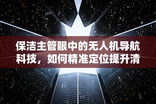 保洁主管眼中的无人机导航科技，如何精准定位提升清洁效率？