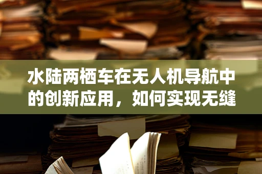 水陆两栖车在无人机导航中的创新应用，如何实现无缝切换与精准定位？