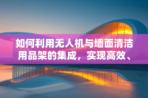 如何利用无人机与墙面清洁用品架的集成，实现高效、安全的清洁作业？