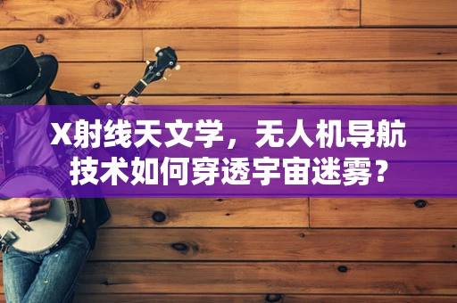 X射线天文学，无人机导航技术如何穿透宇宙迷雾？