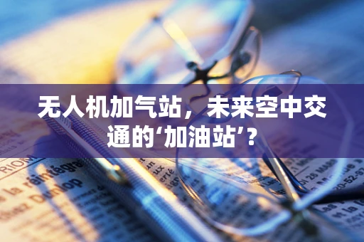无人机加气站，未来空中交通的‘加油站’？