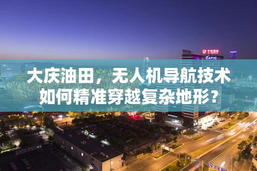 大庆油田，无人机导航技术如何精准穿越复杂地形？