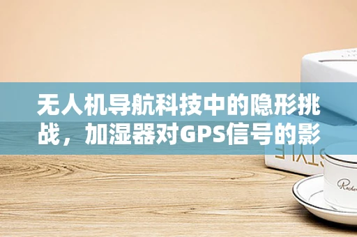 无人机导航科技中的隐形挑战，加湿器对GPS信号的影响