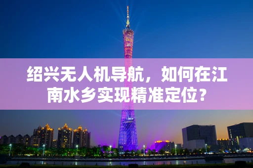 绍兴无人机导航，如何在江南水乡实现精准定位？