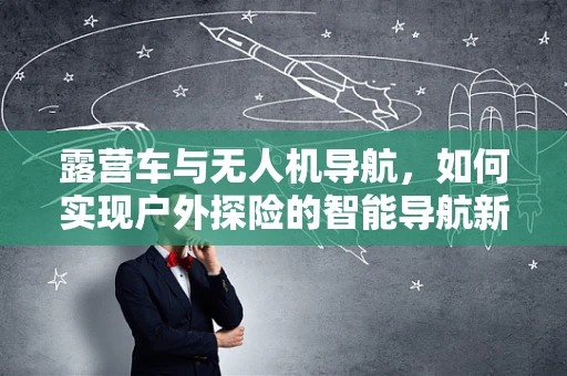 露营车与无人机导航，如何实现户外探险的智能导航新体验？