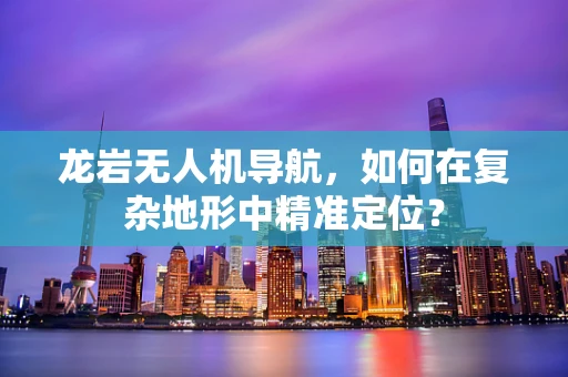 龙岩无人机导航，如何在复杂地形中精准定位？