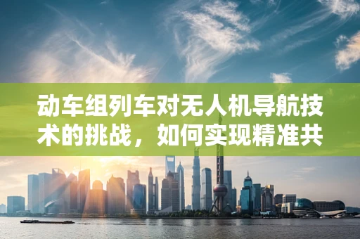 动车组列车对无人机导航技术的挑战，如何实现精准共存？