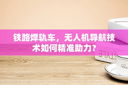 铁路焊轨车，无人机导航技术如何精准助力？