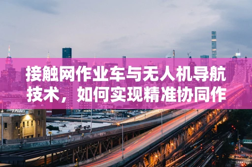 接触网作业车与无人机导航技术，如何实现精准协同作业？