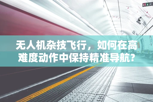 无人机杂技飞行，如何在高难度动作中保持精准导航？