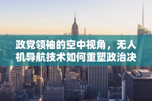 政党领袖的空中视角，无人机导航技术如何重塑政治决策的精准性？