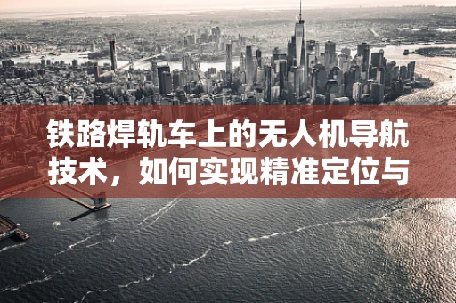 铁路焊轨车上的无人机导航技术，如何实现精准定位与高效作业？