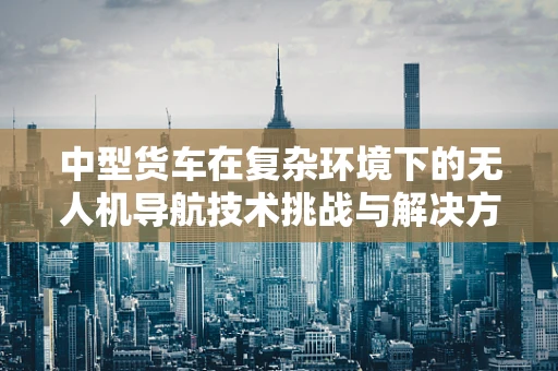中型货车在复杂环境下的无人机导航技术挑战与解决方案