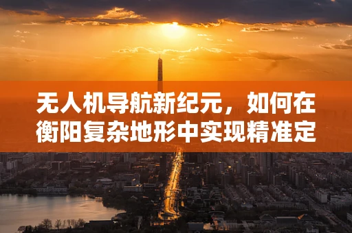 无人机导航新纪元，如何在衡阳复杂地形中实现精准定位？