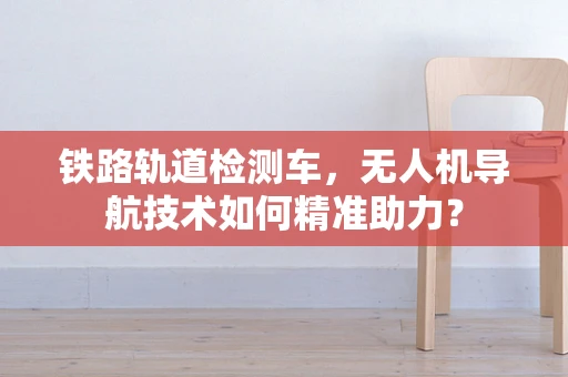 铁路轨道检测车，无人机导航技术如何精准助力？