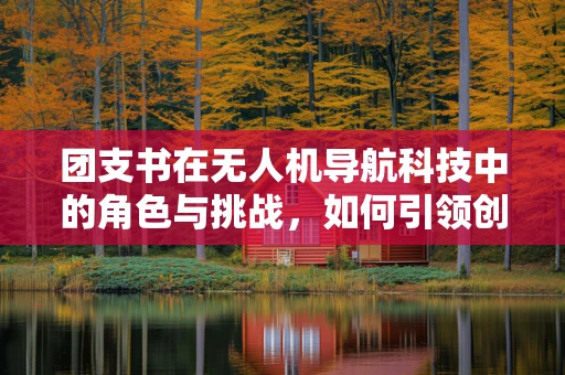 团支书在无人机导航科技中的角色与挑战，如何引领创新与安全？