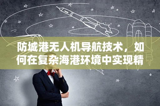 防城港无人机导航技术，如何在复杂海港环境中实现精准定位？
