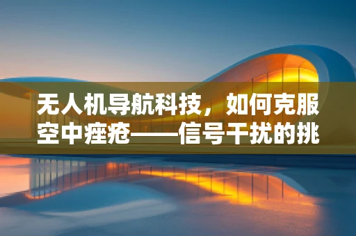 无人机导航科技，如何克服空中痤疮——信号干扰的挑战？