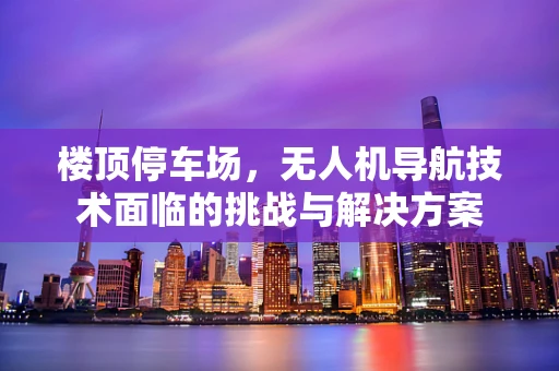 楼顶停车场，无人机导航技术面临的挑战与解决方案