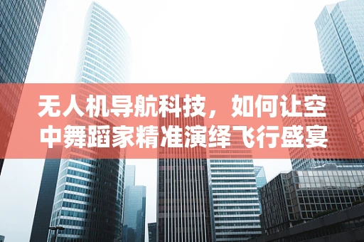 无人机导航科技，如何让空中舞蹈家精准演绎飞行盛宴？