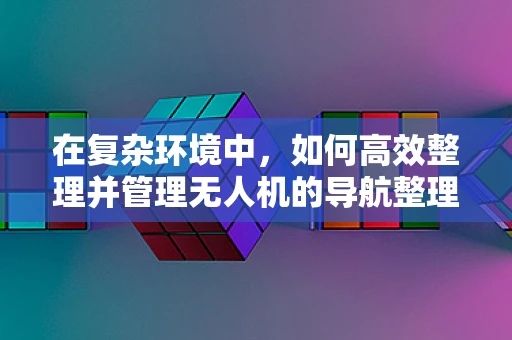 在复杂环境中，如何高效整理并管理无人机的导航整理箱？
