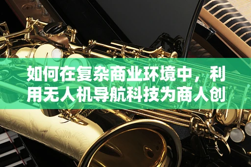 如何在复杂商业环境中，利用无人机导航科技为商人创造竞争优势？