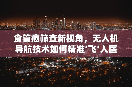 食管癌筛查新视角，无人机导航技术如何精准‘飞’入医疗诊断的‘盲区’？
