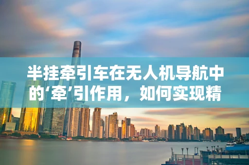 半挂牵引车在无人机导航中的‘牵’引作用，如何实现精准协同？