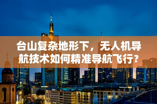 台山复杂地形下，无人机导航技术如何精准导航飞行？