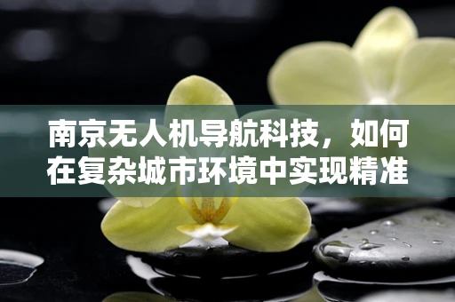 南京无人机导航科技，如何在复杂城市环境中实现精准定位？