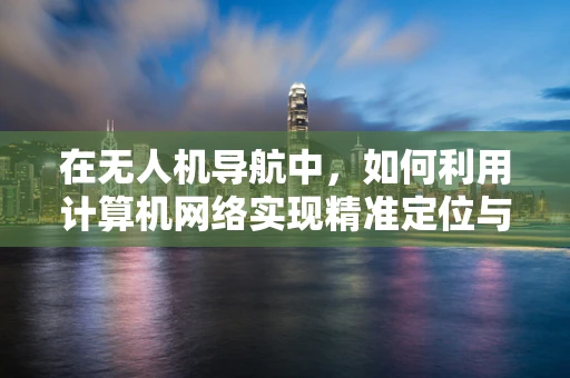 在无人机导航中，如何利用计算机网络实现精准定位与数据传输？