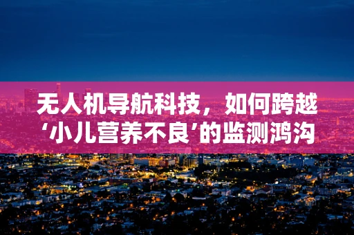 无人机导航科技，如何跨越‘小儿营养不良’的监测鸿沟？