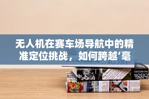 无人机在赛车场导航中的精准定位挑战，如何跨越‘毫秒级’差距？