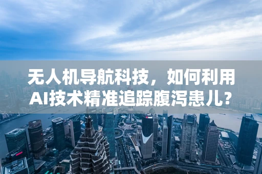 无人机导航科技，如何利用AI技术精准追踪腹泻患儿？
