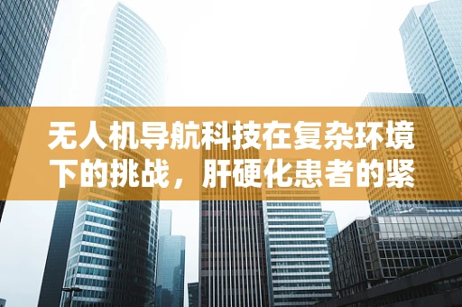 无人机导航科技在复杂环境下的挑战，肝硬化患者的紧急救援如何精准定位？