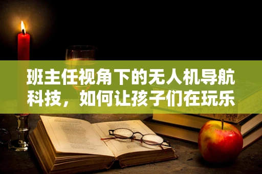 班主任视角下的无人机导航科技，如何让孩子们在玩乐中学习？