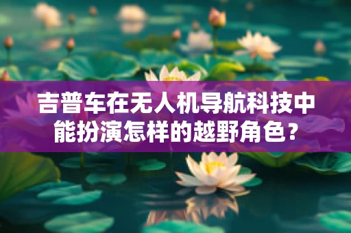 吉普车在无人机导航科技中能扮演怎样的越野角色？