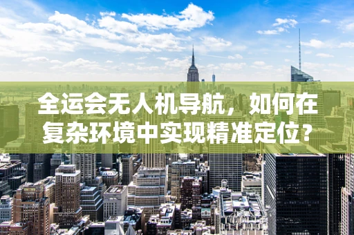 全运会无人机导航，如何在复杂环境中实现精准定位？