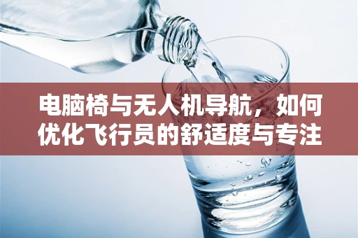 电脑椅与无人机导航，如何优化飞行员的舒适度与专注力？